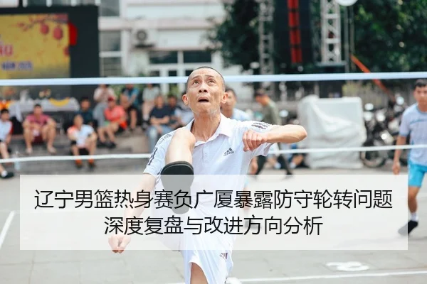 辽宁男篮热身赛负广厦暴露防守轮转问题深度复盘与改进方向分析 - LeyuSports